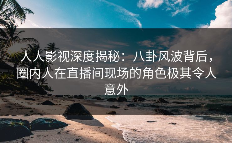 人人影视深度揭秘：八卦风波背后，圈内人在直播间现场的角色极其令人意外