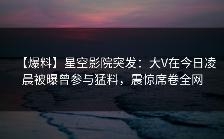 【爆料】星空影院突发：大V在今日凌晨被曝曾参与猛料，震惊席卷全网