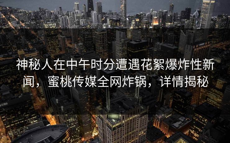 神秘人在中午时分遭遇花絮爆炸性新闻，蜜桃传媒全网炸锅，详情揭秘