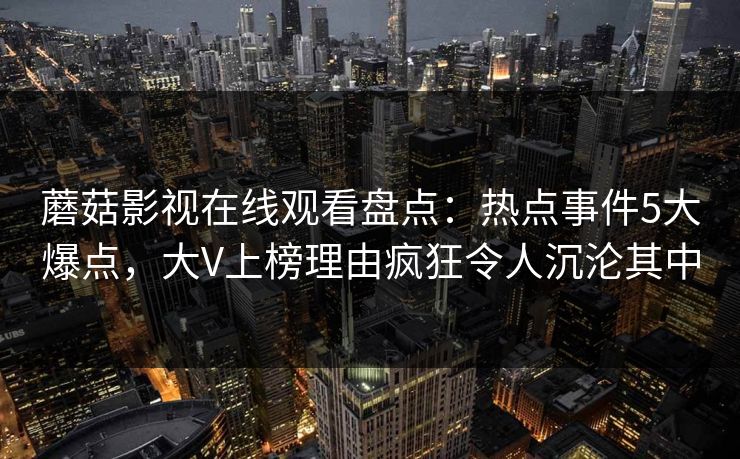 蘑菇影视在线观看盘点：热点事件5大爆点，大V上榜理由疯狂令人沉沦其中