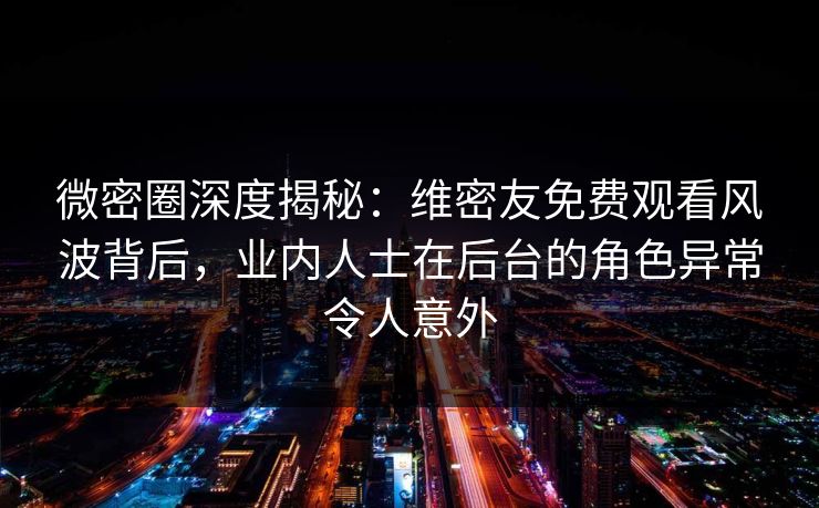 微密圈深度揭秘：维密友免费观看风波背后，业内人士在后台的角色异常令人意外