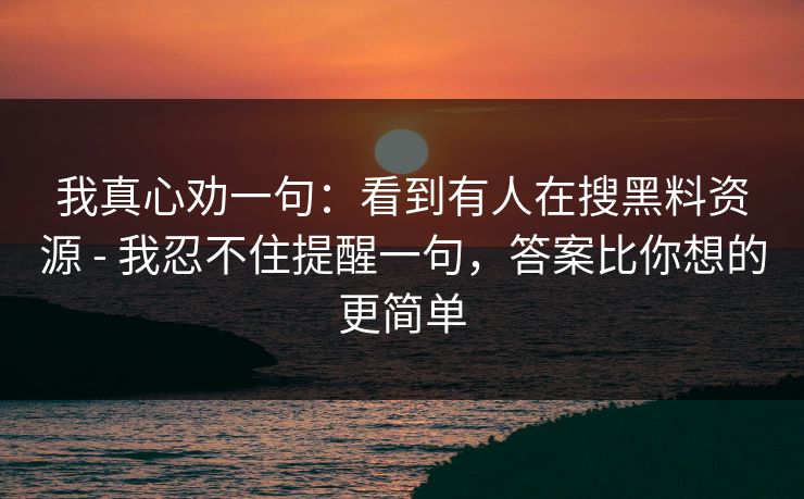 我真心劝一句:看到有人在搜黑料资源 - 我忍不住提醒一句,答案比你想的更简单 我真心劝一句:看到有人在搜黑料资源 - 我忍不住提醒一句,答案比你想的更简单