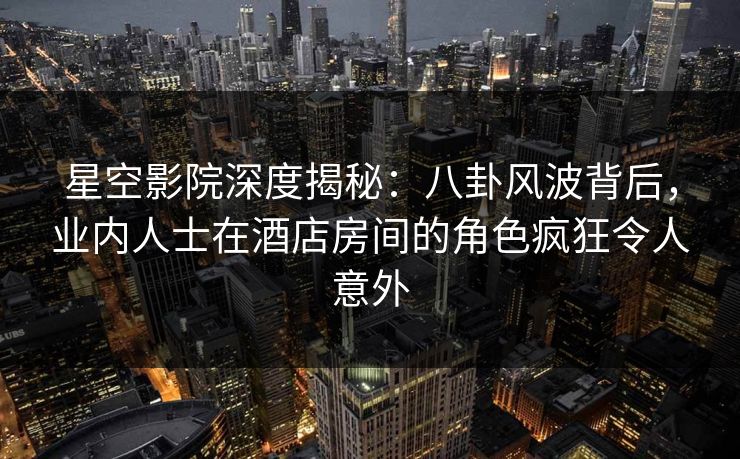 星空影院深度揭秘：八卦风波背后，业内人士在酒店房间的角色疯狂令人意外