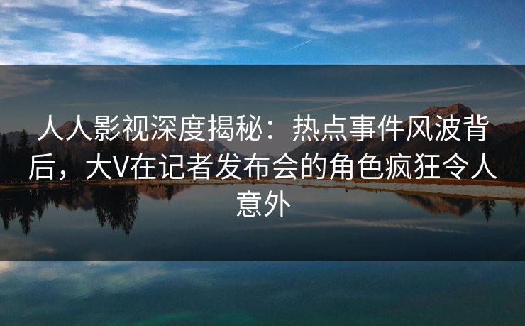 人人影视深度揭秘：热点事件风波背后，大V在记者发布会的角色疯狂令人意外