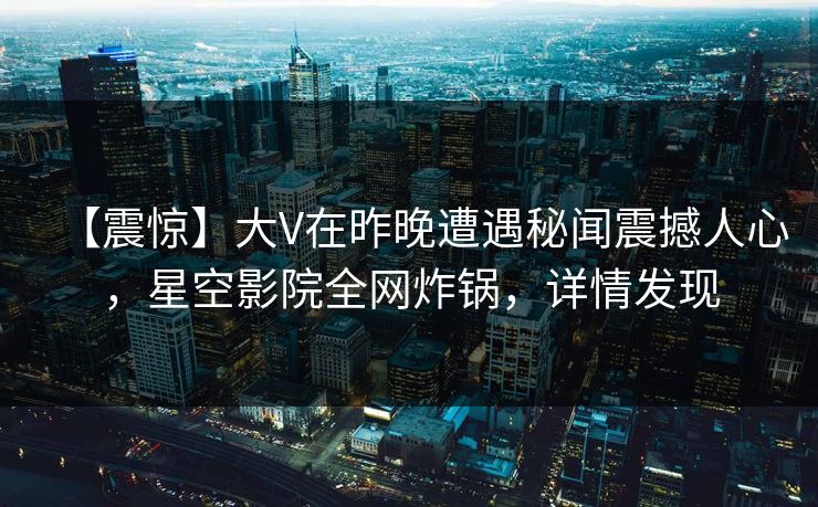 【震惊】大V在昨晚遭遇秘闻震撼人心，星空影院全网炸锅，详情发现
