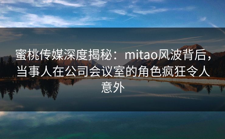 蜜桃传媒深度揭秘：mitao风波背后，当事人在公司会议室的角色疯狂令人意外