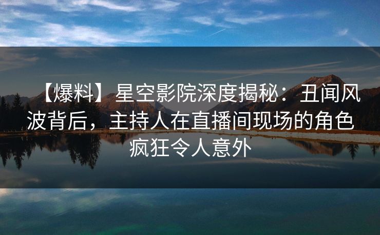 【爆料】星空影院深度揭秘:丑闻风波背后,主持人在直播间现场的角色疯狂令人意外 【爆料】星空影院深度揭秘:丑闻风波背后,主持人在直播间现场的角色疯狂令人意外