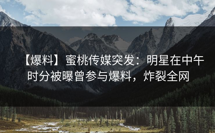 【爆料】蜜桃传媒突发：明星在中午时分被曝曾参与爆料，炸裂全网