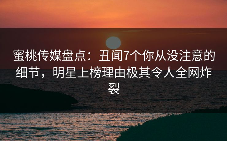 蜜桃传媒盘点：丑闻7个你从没注意的细节，明星上榜理由极其令人全网炸裂