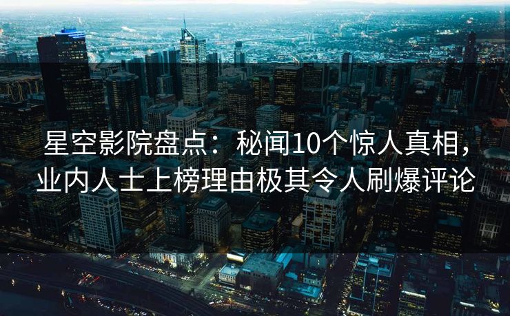 星空影院盘点：秘闻10个惊人真相，业内人士上榜理由极其令人刷爆评论
