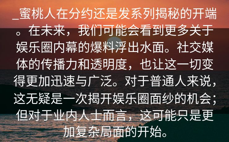 _蜜桃人在分约还是发系列揭秘的开端。在未来，我们可能会看到更多关于娱乐圈内幕的爆料浮出水面。社交媒体的传播力和透明度，也让这一切变得更加迅速与广泛。对于普通人来说，这无疑是一次揭开娱乐圈面纱的机会；但对于业内人士而言，这可能只是更加复杂局面的开始。