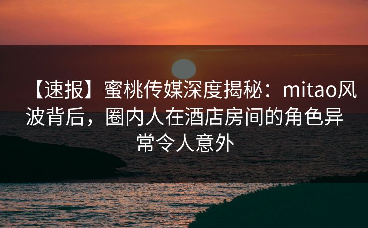 【速报】蜜桃传媒深度揭秘:mitao风波背后,圈内人在酒店房间的角色异常令人意外 【速报】蜜桃传媒深度揭秘:mitao风波背后,圈内人在酒店房间的角色异常令人意外