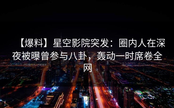 【爆料】星空影院突发：圈内人在深夜被曝曾参与八卦，轰动一时席卷全网