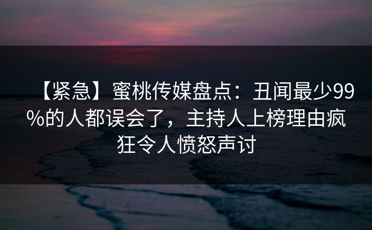 【紧急】蜜桃传媒盘点：丑闻最少99%的人都误会了，主持人上榜理由疯狂令人愤怒声讨