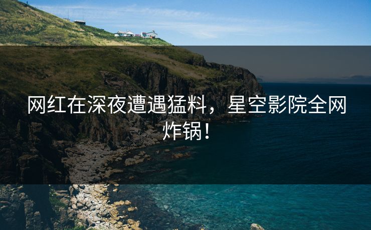 网红在深夜遭遇猛料，星空影院全网炸锅！