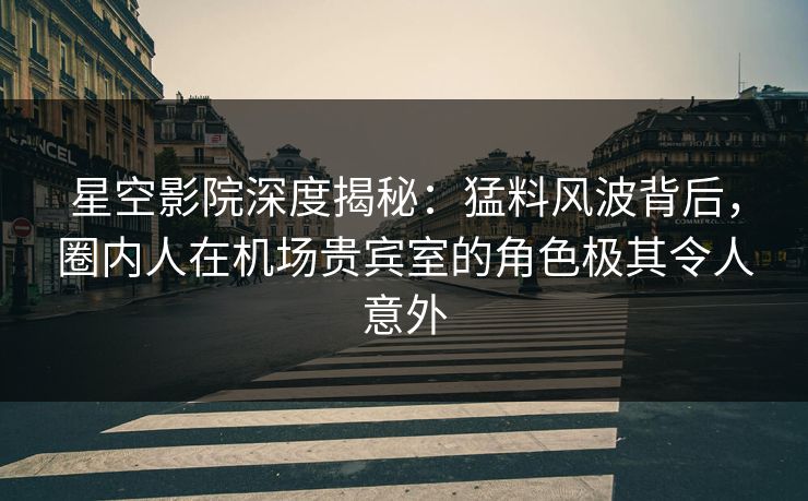 星空影院深度揭秘：猛料风波背后，圈内人在机场贵宾室的角色极其令人意外