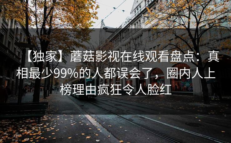 【独家】蘑菇影视在线观看盘点:真相最少99%的人都误会了,圈内人上榜理由疯狂令人脸红 【独家】蘑菇影视在线观看盘点:真相最少99%的人都误会了,圈内人上榜理由疯狂令人脸红