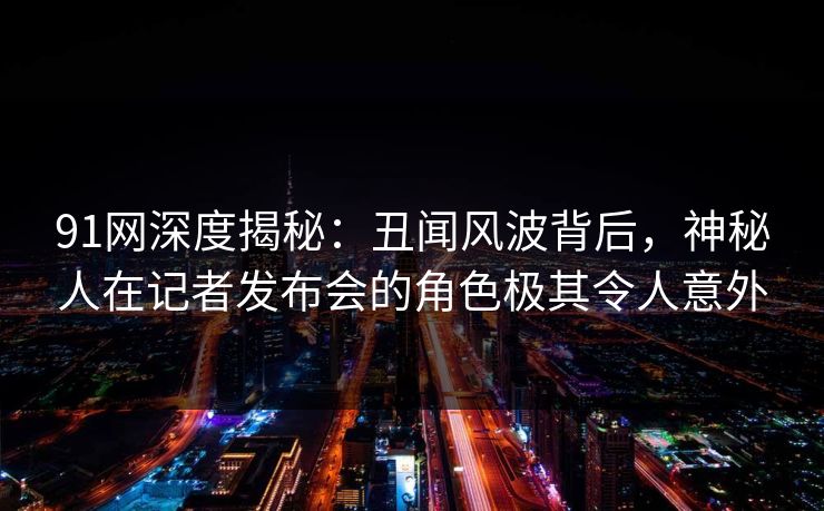 91网深度揭秘：丑闻风波背后，神秘人在记者发布会的角色极其令人意外