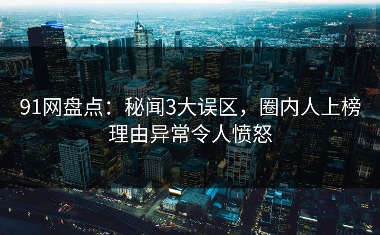 91网盘点：秘闻3大误区，圈内人上榜理由异常令人愤怒