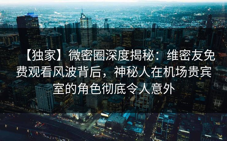 【独家】微密圈深度揭秘：维密友免费观看风波背后，神秘人在机场贵宾室的角色彻底令人意外