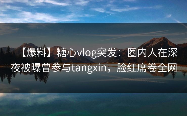 【爆料】糖心vlog突发：圈内人在深夜被曝曾参与tangxin，脸红席卷全网
