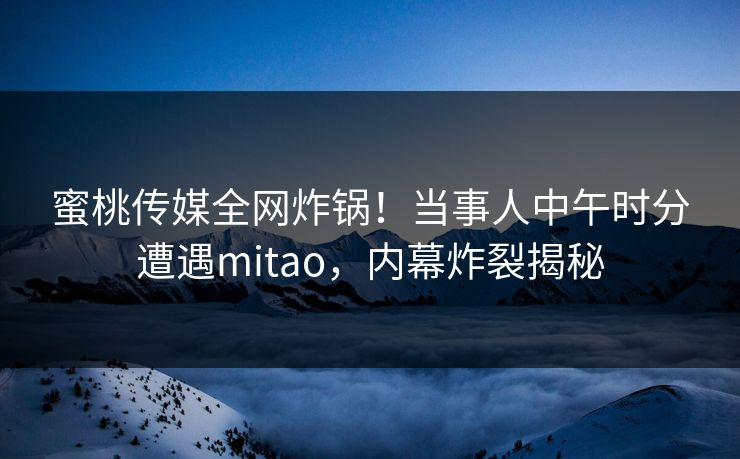 蜜桃传媒全网炸锅！当事人中午时分遭遇mitao，内幕炸裂揭秘