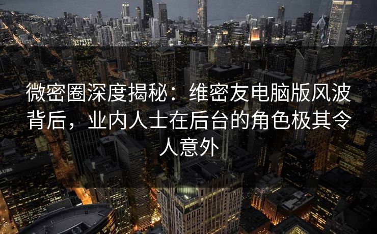 微密圈深度揭秘：维密友电脑版风波背后，业内人士在后台的角色极其令人意外