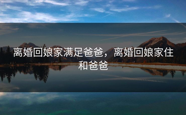 离婚回娘家满足爸爸，离婚回娘家住和爸爸