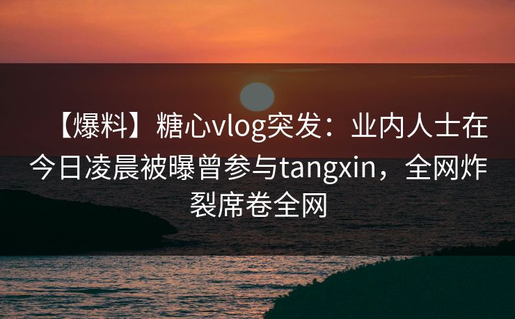 【爆料】糖心vlog突发：业内人士在今日凌晨被曝曾参与tangxin，全网炸裂席卷全网