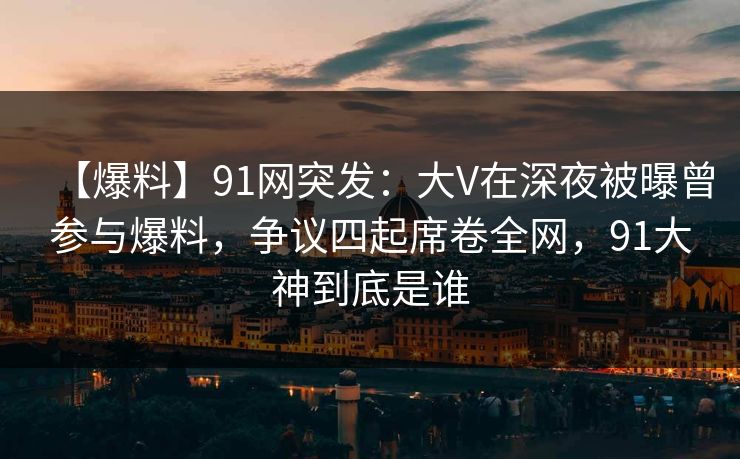 【爆料】91网突发：大V在深夜被曝曾参与爆料，争议四起席卷全网，91大神到底是谁
