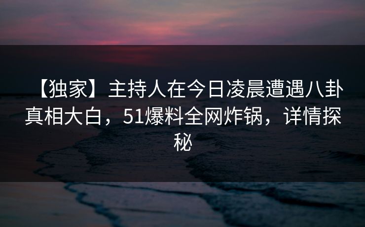 【独家】主持人在今日凌晨遭遇八卦 真相大白，51爆料全网炸锅，详情探秘