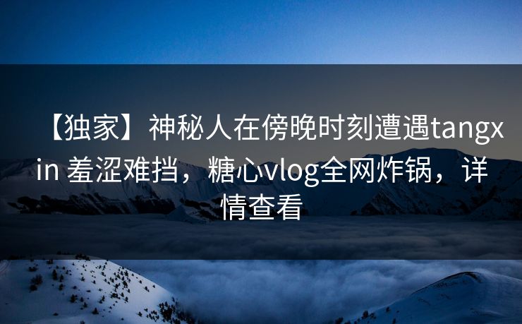 【独家】神秘人在傍晚时刻遭遇tangxin 羞涩难挡，糖心vlog全网炸锅，详情查看