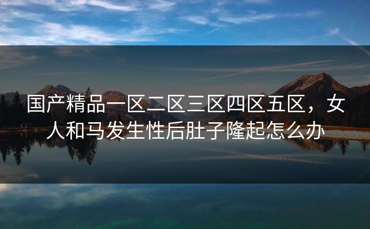国产精品一区二区三区四区五区，女人和马发生性后肚子隆起怎么办