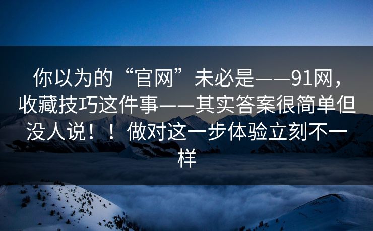 你以为的“官网”未必是——91网,收藏技巧这件事——其实答案很简单但没人说!!做对这一步体验立刻不一样 你以为的“官网”未必是——91网,收藏技巧这件事——其实答案很简单但没人说!!做对这一步体验立刻不一样