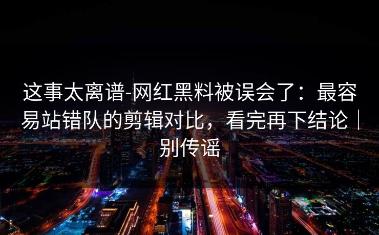 这事太离谱-网红黑料被误会了:最容易站错队的剪辑对比,看完再下结论|别传谣 这事太离谱-网红黑料被误会了:最容易站错队的剪辑对比,看完再下结论|别传谣
