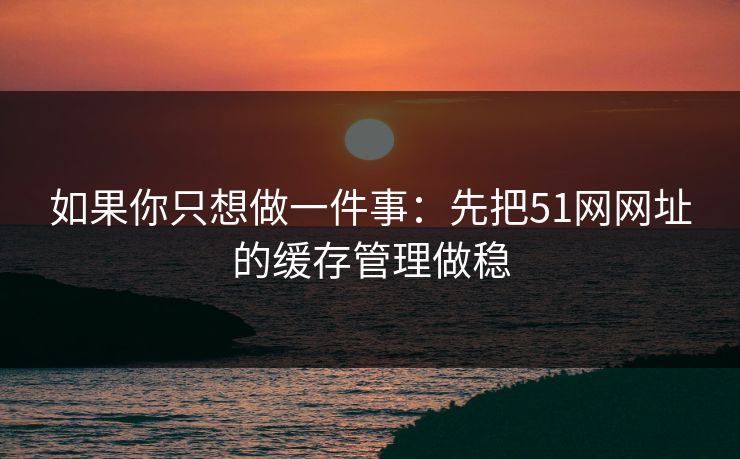 如果你只想做一件事:先把51网网址的缓存管理做稳 如果你只想做一件事:先把51网网址的缓存管理做稳