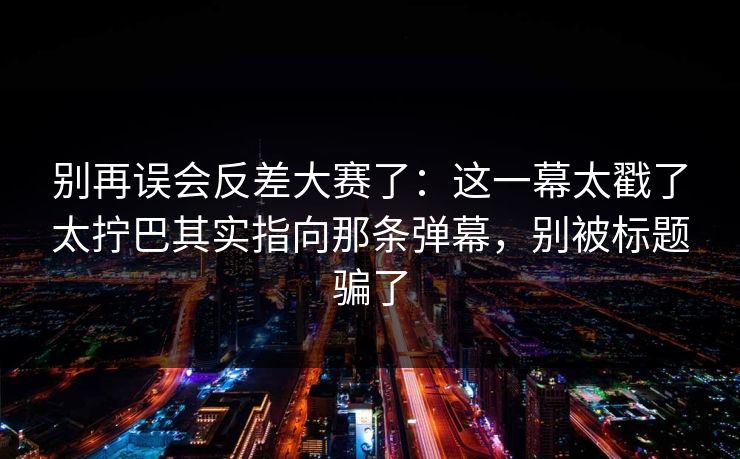 别再误会反差大赛了：这一幕太戳了太拧巴其实指向那条弹幕，别被标题骗了