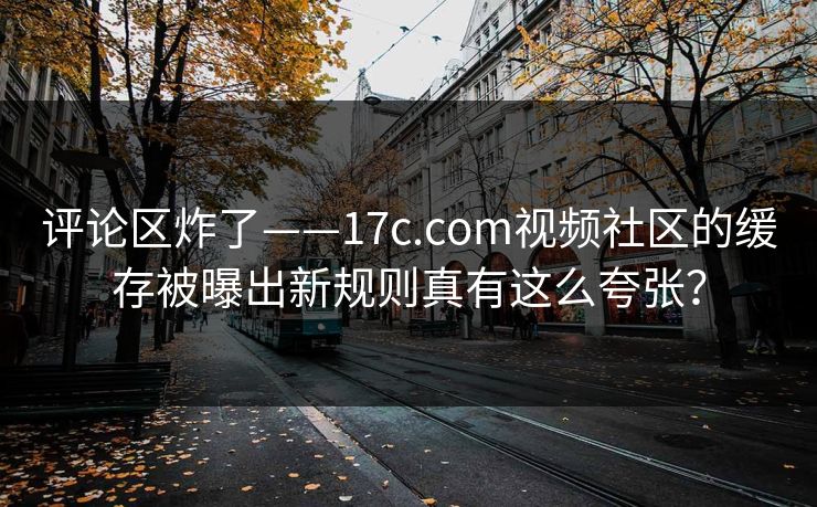 评论区炸了——17c.com视频社区的缓存被曝出新规则真有这么夸张？
