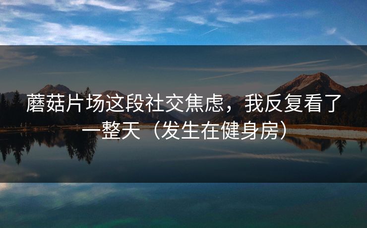 蘑菇片场这段社交焦虑，我反复看了一整天（发生在健身房）
