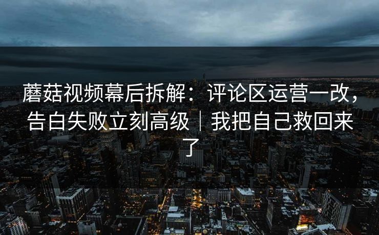 蘑菇视频幕后拆解：评论区运营一改，告白失败立刻高级｜我把自己救回来了